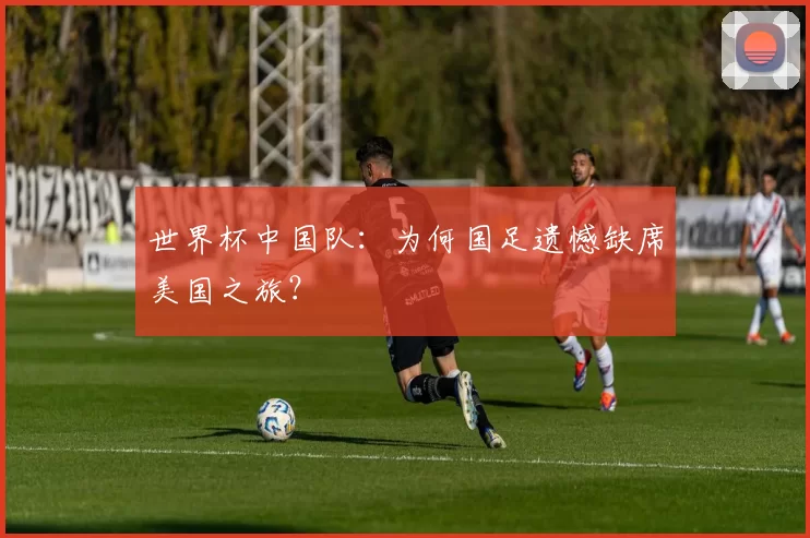 世界杯中国队:为何国足遗憾缺席美国之旅?