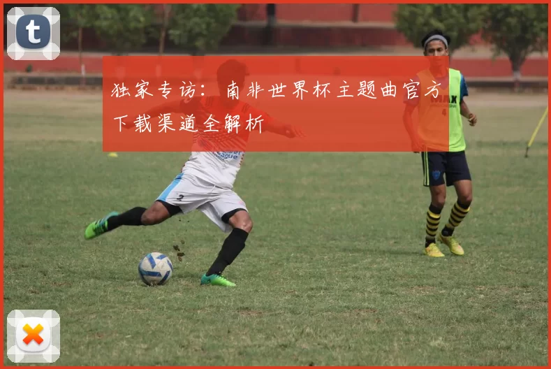 独家专访:南非世界杯主题曲官方下载渠道全解析