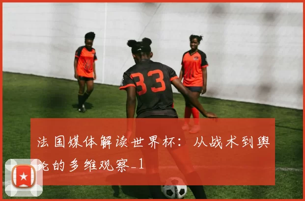 法国媒体解读世界杯:从战术到舆论的多维观察_1