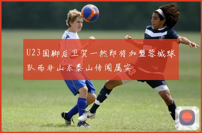 U23国脚后卫贺一然即将加盟蓉城球队而非山东泰山传闻属实
