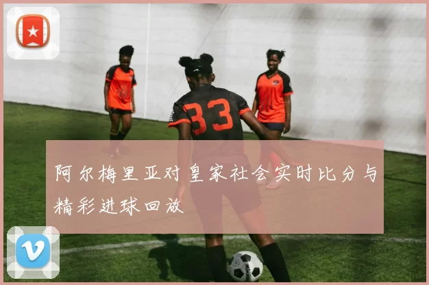 阿尔梅里亚对皇家社会实时比分与精彩进球回放